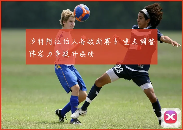 沙特阿拉伯人备战新赛季 重点调整阵容力争提升成绩