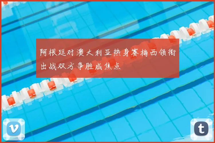 阿根廷对澳大利亚热身赛梅西领衔出战双方争胜成焦点