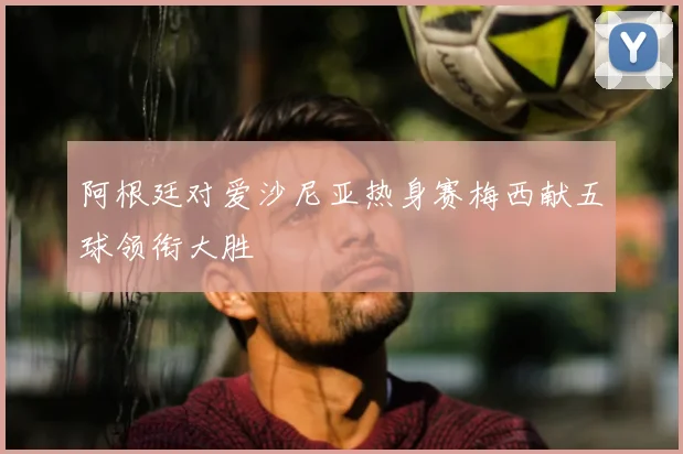 阿根廷对爱沙尼亚热身赛梅西献五球领衔大胜
