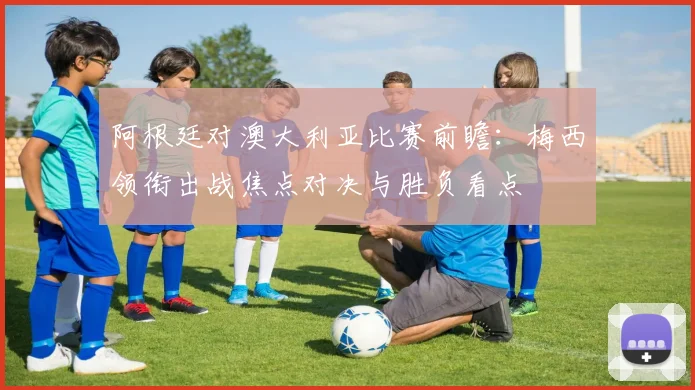 阿根廷对澳大利亚比赛前瞻：梅西领衔出战焦点对决与胜负看点