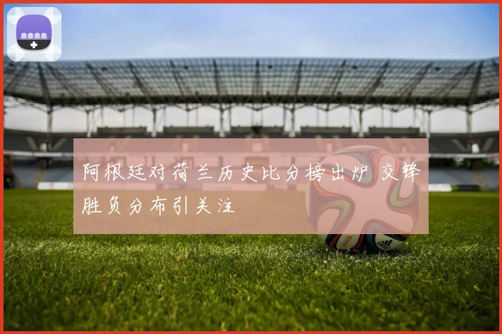 阿根廷对荷兰历史比分榜出炉 交锋胜负分布引关注