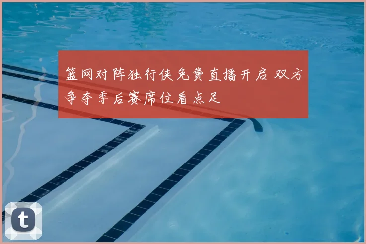篮网对阵独行侠免费直播开启 双方争夺季后赛席位看点足