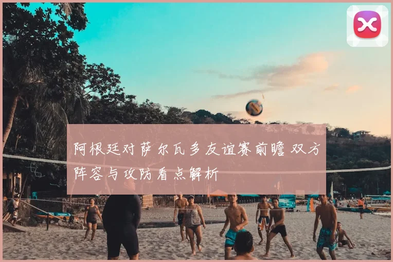 阿根廷对萨尔瓦多友谊赛前瞻 双方阵容与攻防看点解析