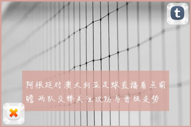阿根廷对澳大利亚足球直播看点前瞻 两队交锋关注攻防与晋级走势