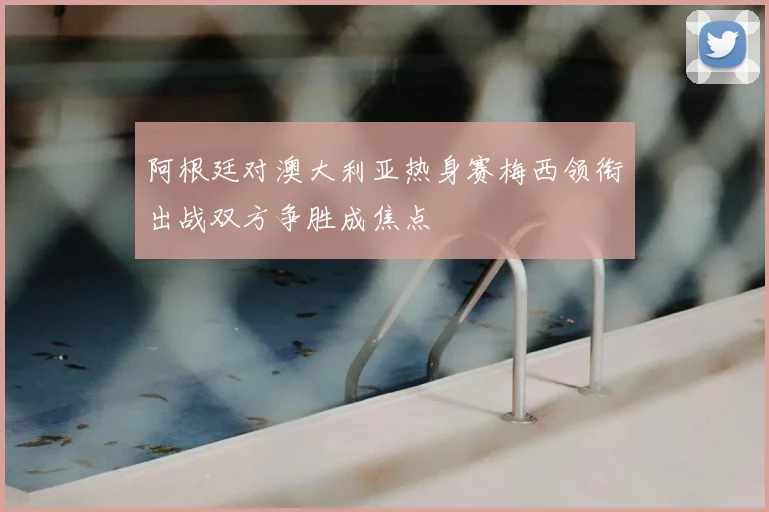 阿根廷对澳大利亚热身赛梅西领衔出战双方争胜成焦点