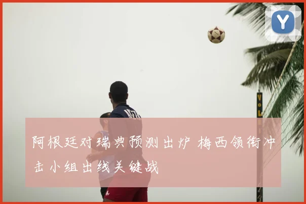 阿根廷对瑞典预测出炉 梅西领衔冲击小组出线关键战