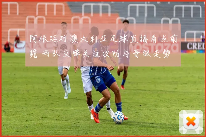 阿根廷对澳大利亚足球直播看点前瞻 两队交锋关注攻防与晋级走势
