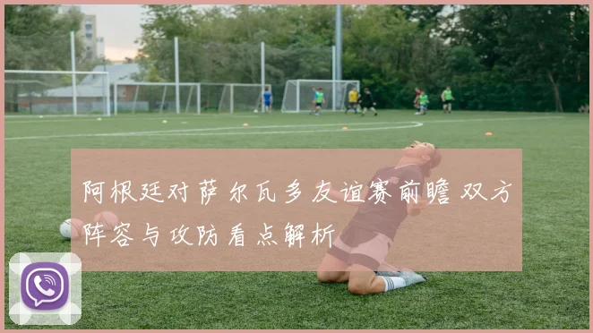 阿根廷对萨尔瓦多友谊赛前瞻 双方阵容与攻防看点解析