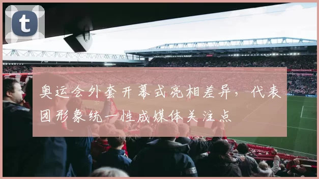 奥运会外套开幕式亮相差异，代表团形象统一性成媒体关注点