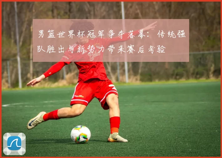 男篮世界杯冠军争夺落幕:传统强队胜出与新势力带来赛后考验