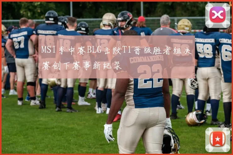 MSI季中赛BLG击败T1晋级胜者组决赛创下赛事新纪录