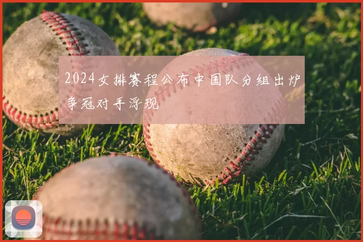 2024女排赛程公布中国队分组出炉争冠对手浮现