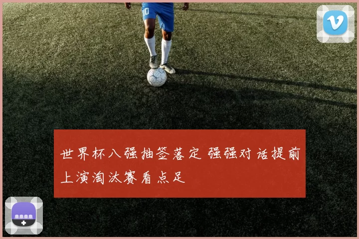 世界杯八强抽签落定 强强对话提前上演淘汰赛看点足