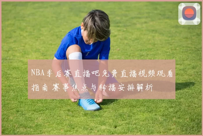 NBA季后赛直播吧免费直播视频观看指南 赛事焦点与转播安排解析