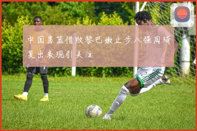 中国男篮惜败黎巴嫩止步八强周琦复出表现引关注