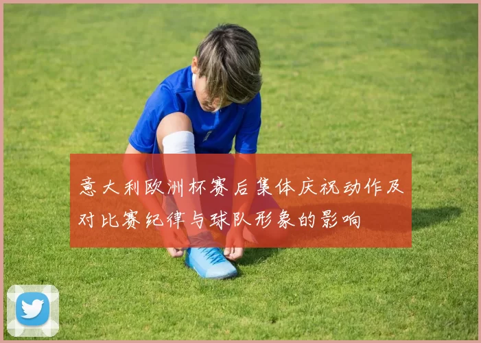 意大利欧洲杯赛后集体庆祝动作及对比赛纪律与球队形象的影响