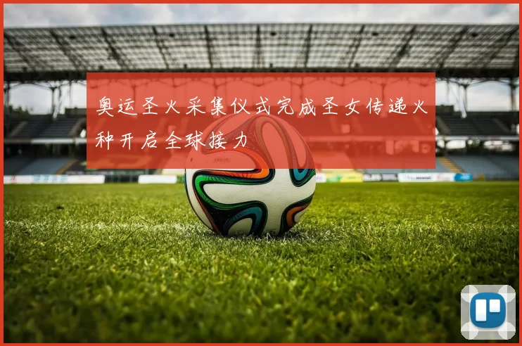 奥运圣火采集仪式完成圣女传递火种开启全球接力