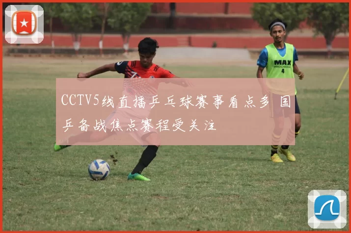 CCTV5线直播乒乓球赛事看点多 国乒备战焦点赛程受关注