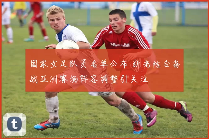 国家女足队员名单公布 新老结合备战亚洲赛场阵容调整引关注