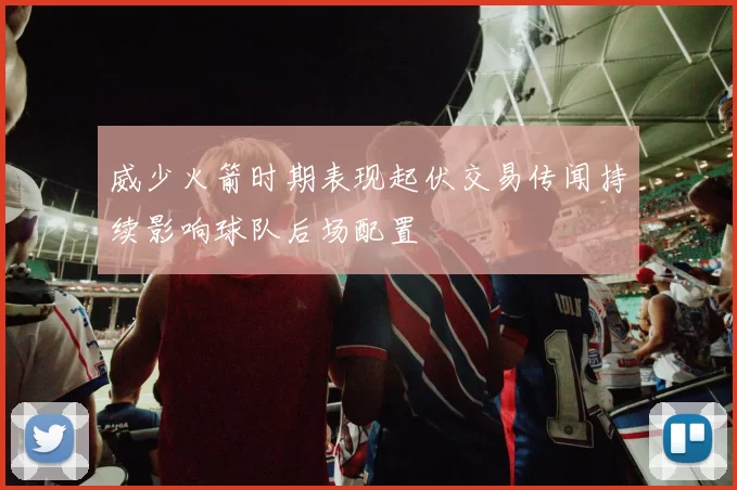 威少火箭时期表现起伏交易传闻持续影响球队后场配置