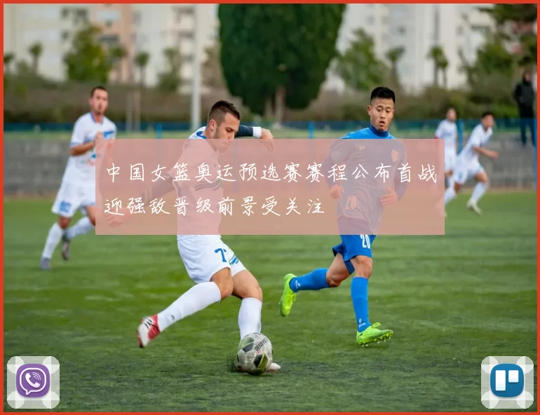 中国女篮奥运预选赛赛程公布首战迎强敌晋级前景受关注