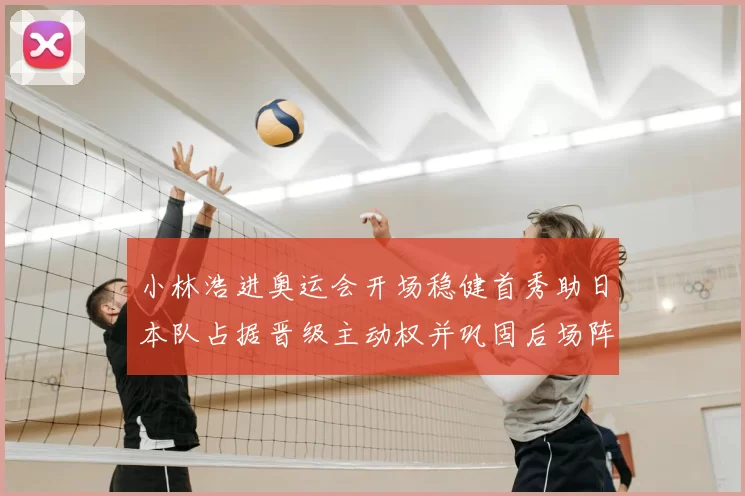 小林浩进奥运会开场稳健首秀助日本队占据晋级主动权并巩固后场阵地