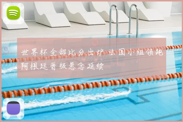 世界杯全部比分出炉 法国小组领跑阿根廷晋级悬念延续