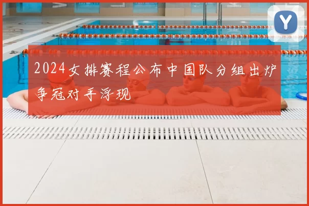 2024女排赛程公布中国队分组出炉争冠对手浮现