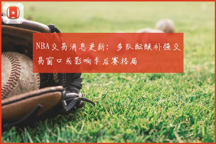 NBA交易消息更新：多队酝酿补强交易窗口或影响季后赛格局