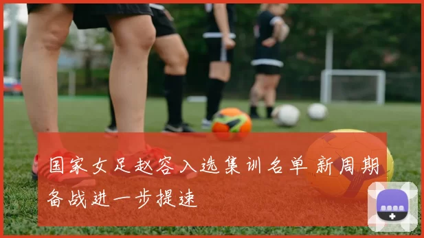 国家女足赵容入选集训名单 新周期备战进一步提速