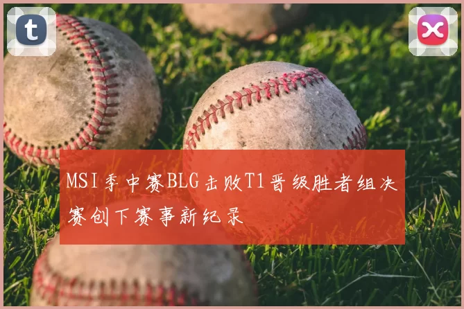 MSI季中赛BLG击败T1晋级胜者组决赛创下赛事新纪录
