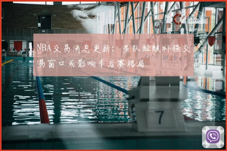 NBA交易消息更新：多队酝酿补强交易窗口或影响季后赛格局