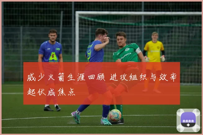 威少火箭生涯回顾 进攻组织与效率起伏成焦点