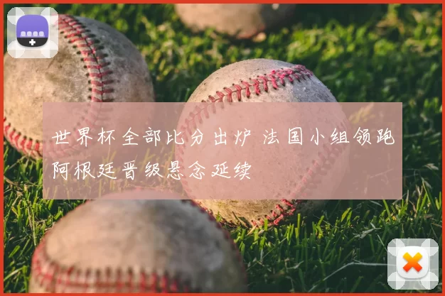 世界杯全部比分出炉 法国小组领跑阿根廷晋级悬念延续