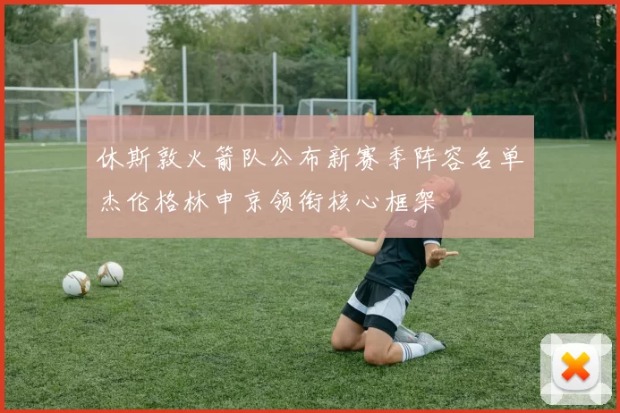 休斯敦火箭队公布新赛季阵容名单杰伦格林申京领衔核心框架