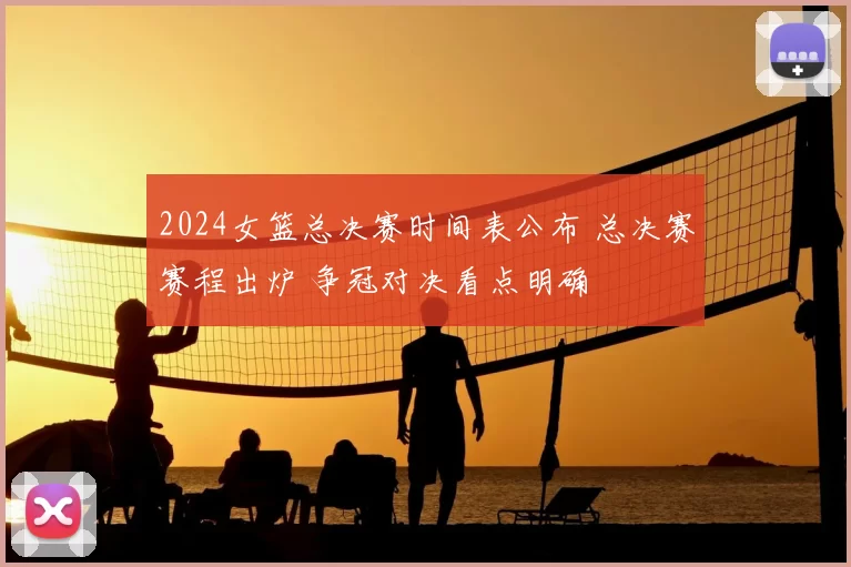 2024女篮总决赛时间表公布 总决赛赛程出炉 争冠对决看点明确