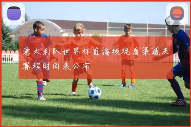 意大利队世界杯直播线观看渠道及赛程时间表公布