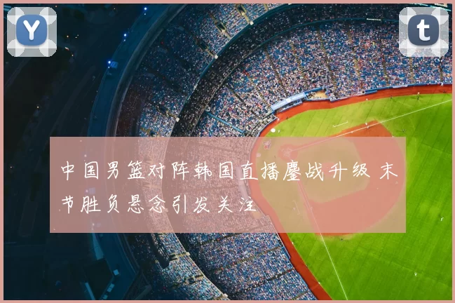 中国男篮对阵韩国直播鏖战升级 末节胜负悬念引发关注