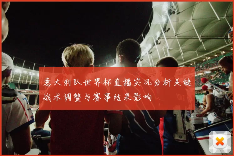 意大利队世界杯直播实况分析关键战术调整与赛事结果影响