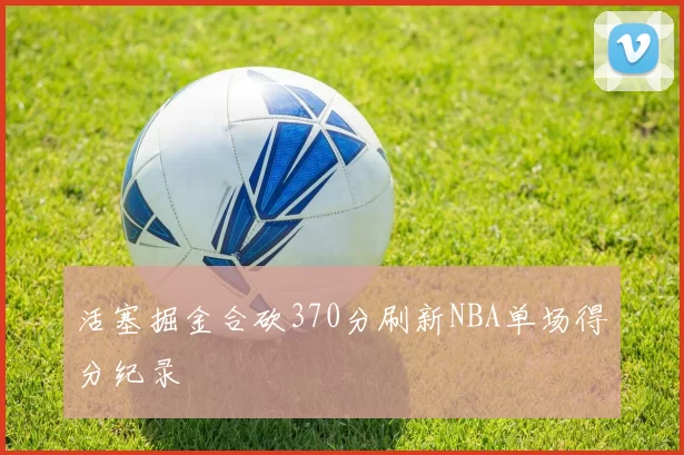 活塞掘金合砍370分刷新NBA单场得分纪录