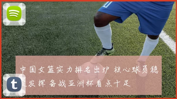 中国女篮实力排名出炉 核心球员稳定发挥 备战亚洲杯看点十足