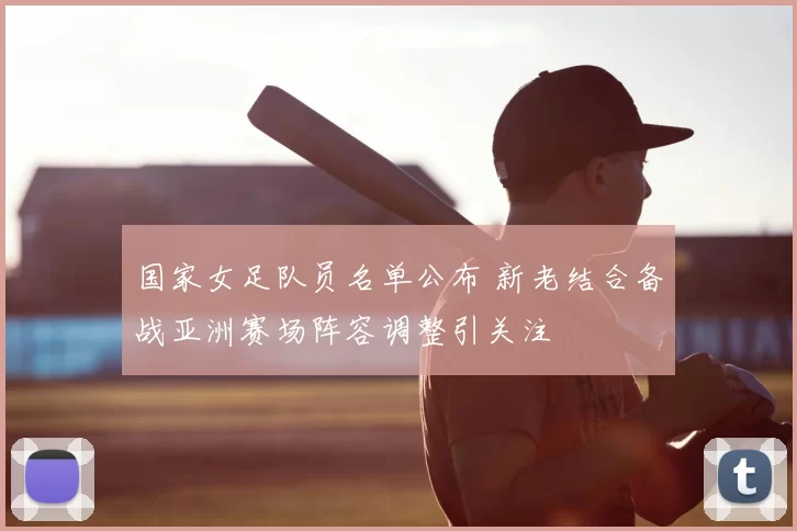 国家女足队员名单公布 新老结合备战亚洲赛场阵容调整引关注