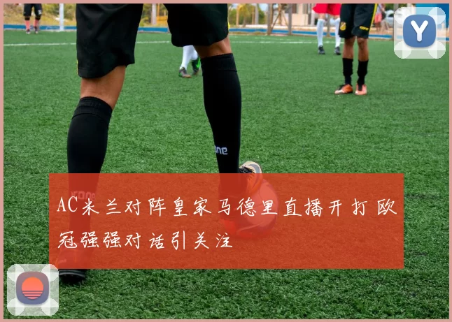 AC米兰对阵皇家马德里直播开打 欧冠强强对话引关注