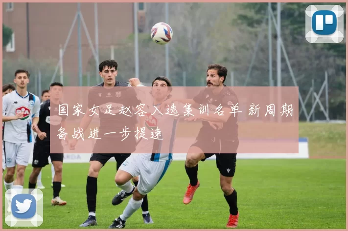 国家女足赵容入选集训名单 新周期备战进一步提速