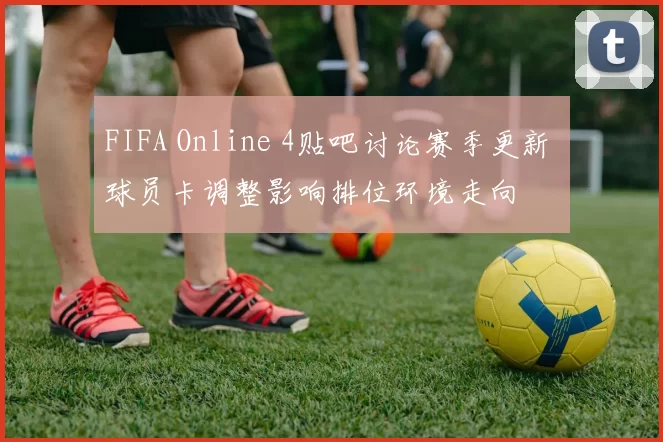 FIFA Online 4贴吧讨论赛季更新 球员卡调整影响排位环境走向