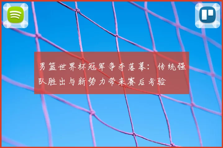 男篮世界杯冠军争夺落幕:传统强队胜出与新势力带来赛后考验