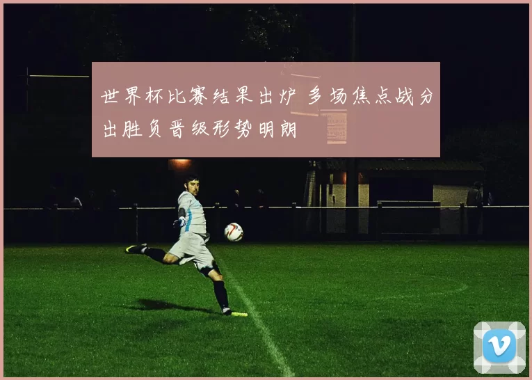 世界杯比赛结果出炉 多场焦点战分出胜负晋级形势明朗