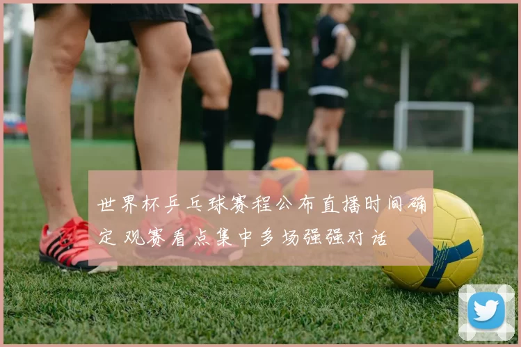 世界杯乒乓球赛程公布直播时间确定 观赛看点集中多场强强对话