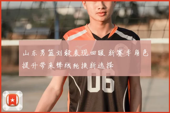 山东男篮刘毅表现回暖 新赛季角色提升带来锋线轮换新选择